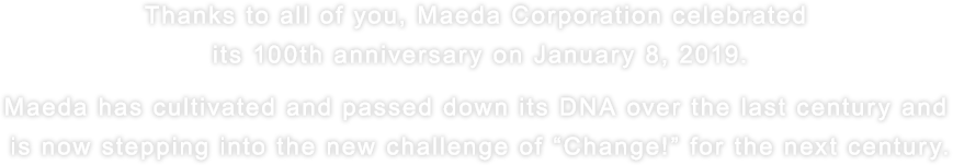 Thanks to all of you, Maeda Corporation celebrated its 100th anniversary on January 8, 2019. Maeda has cultivated and passed down its DNA over the last century and is now stepping into the new challenge of “Change!” for the next century.